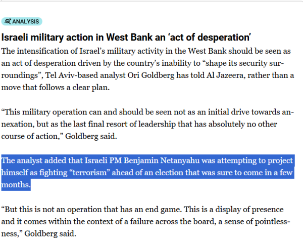 Analysis
Israeli military action in West Bank an ‘act of desperation’
The intensification of Israel’s military activity in the West Bank should be seen as an act of desperation driven by the country’s inability to “shape its security surroundings”, Tel Aviv-based analyst Ori Goldberg has told Al Jazeera, rather than a move that follows a clear plan.

“This military operation can and should be seen not as an initial drive towards annexation, but as the last final resort of leadership that has absolutely no other course of action,” Goldberg said.

The analyst added that Israeli PM Benjamin Netanyahu was attempting to project himself as fighting “terrorism” ahead of an election that was sure to come in a few months.

“But this is not an operation that has an end game. This is a display of presence and it comes within the context of a failure across the board, a sense of pointlessness,” Goldberg said.