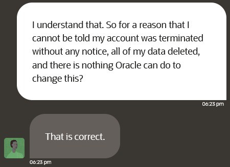 A screenshot of an interaction with Oracle Cloud customer service where I ask: "I understand that. So for a reason that I cannot be told my account was terminated without any notice, all of my data deleted, and there is nothing Oracle can do to change this?"

Oracle support responds "That is correct."