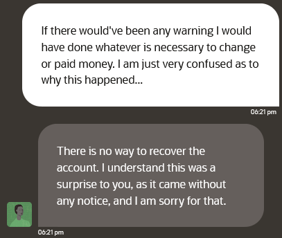 A screenshot of a text conversation between a high level Oracle Cloud support team member and Erik Uden. Erik Uden writes “If there would've been any warning would have done whatever is necessary to change or paid money. I am just very confused as to why this happened.”

The Oracle Cloud Team member responds with “There is no way to recover the account. understand this was a surprise to you, as it came without any notice, and am sorry for that.”