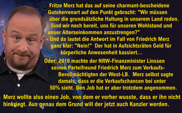 Bild von Philip Simon - als "Mann aus dem Spind" - in der Sendung "Mitternachtsspitzen" vom 21.12.2024

Text:
"Fritze Merz hat das auf seine charmant-bescheidene Gutsherrenart auf den Punkt gebracht: 
"Wir müssen über die grundsätzliche Haltung in unserem Land reden. Sind wir noch bereit, uns für unseren Wohlstand und unser Alterseinkommen anzustrengen?"
- Und da lautet die Antwort im Fall von Friedrich Merz ganz klar: "Nein!"  Der hat in Aufsichtsräten Geld für körperliche Anwesenheit kassiert. 
Oder: 2010 machte der NRW-Finanzminister Linssen seinen Parteifreund Friedrich Merz zum Verkaufs-Bevollmächtigten der West-LB. Merz selbst sagte damals, dass er die Verkaufschancen bei unter 50 Prozent sieht. Den Job hat er aber trotzdem angenommen. Der Merz wollte also einen Job, von dem er vorher schon wusste, dass er ihn nicht hinkriegt.
Aus genau dem Grund will der jetzt auch Kanzler werden."