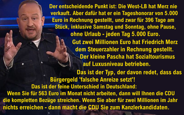 Bild von Philip Simon - als "Mann aus dem Spind" - in der Sendung "Mitternachtsspitzen" vom 21.12.2024

Text:
"Der entscheidende Punkt ist: Die West-LB hat Merz nie verkauft. 
Aber dafür hat er ein Tageshonorar von 5.000 Euro in Rechnung gestellt, und zwar 396 Tage am Stück, inklusive Samstag und Sonntag, ohne Pause, ohne Urlaub - jeden Tag 5.000 Euro. 
Gut zwei Millionen Euro hat Friedrich Merz dem Steuerzahler in Rechnungstellt. 
Der kleine Pascha hat Sozialtourismus auf Luxusniveau betrieben. 
Das ist der Typ, der davon redet, dass das Bürgergeld 'falsche Anreize setzt'!

Das ist der feine Unterschied in Deutschland:
Wenn Sie für 563 Euro im Monat nicht arbeiten, dann will Ihnen die CDU die kompletten Bezüge streichen. 
Wenn Sie aber für zwei Millionen im Jahr nichts erreichen - dann macht die CDU Sie zum Kanzlerkandidaten."