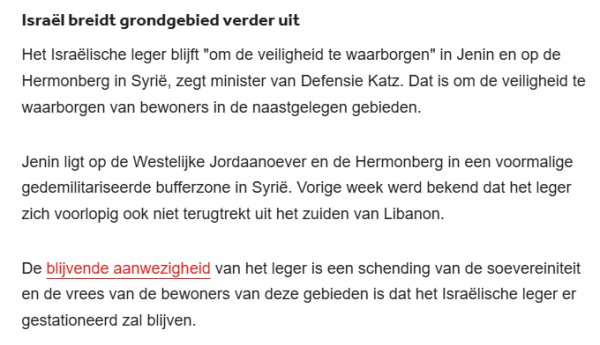 Israël breidt grondgebied verder uit
Het Israëlische leger blijft "om de veiligheid te waarborgen" in Jenin en op de Hermonberg in Syrië, zegt minister van Defensie Katz. Dat is om de veiligheid te waarborgen van bewoners in de naastgelegen gebieden.

Jenin ligt op de Westelijke Jordaanoever en de Hermonberg in een voormalige gedemilitariseerde bufferzone in Syrië. Vorige week werd bekend dat het leger zich voorlopig ook niet terugtrekt uit het zuiden van Libanon.

De blijvende aanwezigheid van het leger is een schending van de soevereiniteit en de vrees van de bewoners van deze gebieden is dat het Israëlische leger er gestationeerd zal blijven.