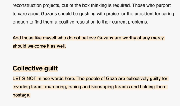 Extract from the aforementioned Jerusalem Post article:
“(…) reconstruction projects, out of the box thinking is required. Those who purport to care about Gazans should be gushing with praise for the president for caring enough to find them a positive resolution to their current problems.

And those like myself who do not believe Gazans are worthy of any mercy should welcome it as well.

Collective guilt

LET’S NOT mince words here. The people of Gaza are collectively guilty for invading Israel, murdering, raping and kidnapping Israelis and holding them hostage.”