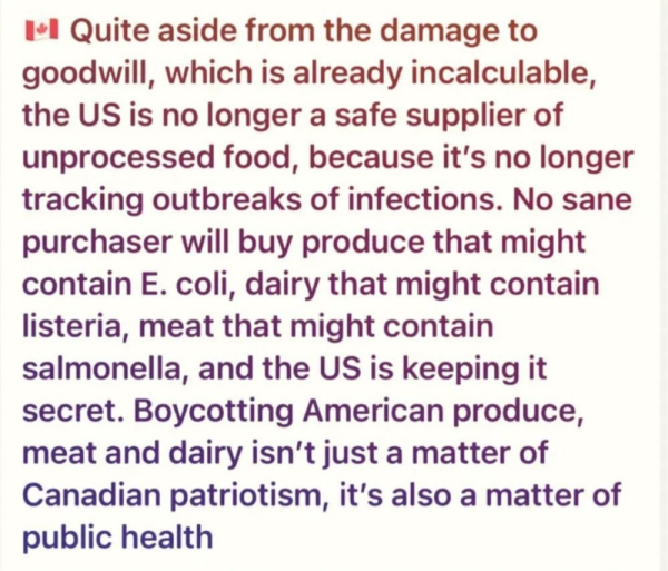 Quite aside from the damage to goodwill, which is already incalculable, the US is no longer a safe supplier of unprocessed food, because it's no longer tracking outbreaks of infections. No sane purchaser will buy produce that might contain E. coli, dairy that might contain listeria, meat that might contain salmonella, and the US is keeping it secret. Boycotting American produce, meat and dairy isn't just a matter of Canadian patriotism, it's also a matter of public health 