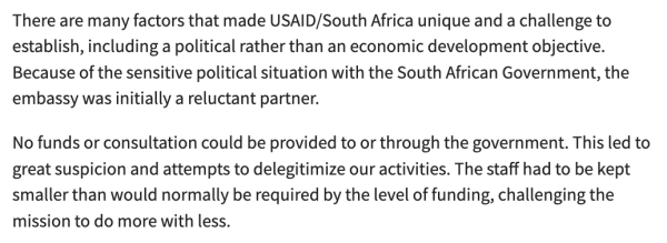 There are many factors that made USAID/South Africa unique and a challenge to establish, including a political rather than an economic development objective. Because of the sensitive political situation with the South African Government, the embassy was initially a reluctant partner.

No funds or consultation could be provided to or through the government. This led to great suspicion and attempts to delegitimize our activities. The staff had to be kept smaller than would normally be required by the level of funding, challenging the mission to do more with less.
