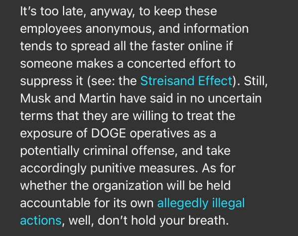 It's too late, anyway, to keep these employees anonymous, and information tends to spread all the faster online if someone makes a concerted effort to suppress it (see: the Streisand Effect). Still, Musk and Martin have said in no uncertain terms that they are willing to treat the exposure of DOGE operatives as a potentially criminal offense, and take accordingly punitive measures. As for whether the organization will be held accountable for its own allegedly illegal actions, well, don't hold your breath.

https://www.rollingstone.com/politics/politics-news/musk-trump-prosecutor-identities-doge-staff-1235255556/

Accessed: 3 February 2025 at 1808 EST

