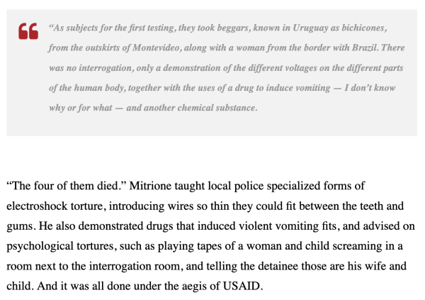     “As subjects for the first testing, they took beggars, known in Uruguay as bichicones, from the outskirts of Montevideo, along with a woman from the border with Brazil. There was no interrogation, only a demonstration of the different voltages on the different parts of the human body, together with the uses of a drug to induce vomiting — I don’t know why or for what — and another chemical substance.

“The four of them died.” Mitrione taught local police specialized forms of electroshock torture, introducing wires so thin they could fit between the teeth and gums. He also demonstrated drugs that induced violent vomiting fits, and advised on psychological tortures, such as playing tapes of a woman and child screaming in a room next to the interrogation room, and telling the detainee those are his wife and child. And it was all done under the aegis of USAID.