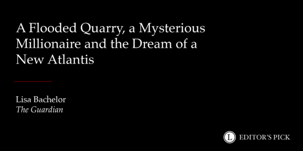 Headline: A Flooded Quarry, a Mysterious Millionaire and the Dream of a New Atlantis 

Tagline: Lisa Bachelor for The Guardian

A logo in the bottom right reads “Longreads Editor’s Pick”