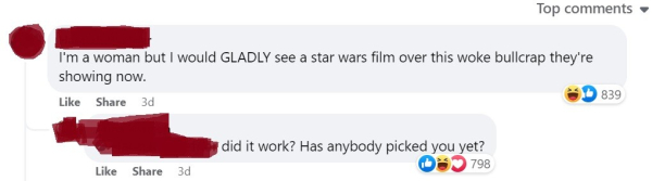 Screenshot from a FB comment section (names and avatars blocked out).
Comment: "I'm a woman but I would GLADLY see a star wars film over this woke bullcrap they're showing now."
Response: "Did it work? Has anybody picked you yet?"