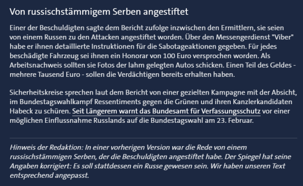 Screenshot-Ausschnitt von Tagesschau.de - 

Überschrift:
Von russischstämmigem Serben angestiftet

Text:
Einer der Beschuldigten sagte dem Bericht zufolge inzwischen den Ermittlern, sie seien von einem Russen zu den Attacken angestiftet worden. Über den Messengerdienst "Viber" habe er ihnen detaillierte Instruktionen für die Sabotageaktionen gegeben. Für jedes beschädigte Fahrzeug sei ihnen ein Honorar von 100 Euro versprochen worden. Als Arbeitsnachweis sollten sie Fotos der lahm gelegten Autos schicken. Einen Teil des Geldes - mehrere Tausend Euro - sollen die Verdächtigen bereits erhalten haben.Sicherheitskreise sprechen laut dem Bericht von einer gezielten Kampagne mit der Absicht, im Bundestagswahlkampf Ressentiments gegen die Grünen und ihren Kanzlerkandidaten Habeck zu schüren. Seit Längerem warnt das Bundesamt für Verfassungsschutz vor einer möglichen Einflussnahme Russlands auf die Bundestagswahl am 23. Februar. 

In Kursiv:
Hinweis der Redaktion: In einer vorherigen Version war die Rede von einem russischstämmigen Serben, der die Beschuldigten angestiftet habe. Der Spiegel hat seine Angaben korrigiert: Es soll stattdessen ein Russe gewesen sein. Wir haben unseren Text entsprechend angepasst.