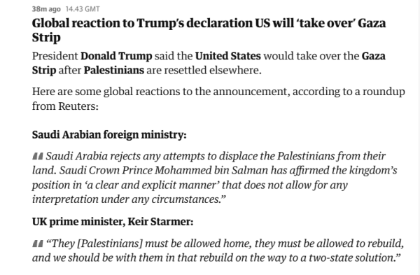 38mago 14.43 GMT

Global reaction to Trump's declaration US will ‘take over’ Gaza
Strip

President Donald Trump said the United States would take over the Gaza
Strip after Palestinians are resettled elsewhere.

Here are some global reactions to the announcement, according to a roundup
from Reuters:

Saudi Arabian foreign ministry:
kingdom’s
"Saudi Arabia rejects any attempts to displace the Palestinians from their
land. Saudi Crown Prince Mohammed bin Salman has affirmed the 
position in ‘a clear and explicit manner’ that does not allow for any
interpretation under any circumstances.”

UK prime minister, Keir Starmer:

“They [Palestinians] must be allowed home, they must be allowed to rebuild,
and we should be with them in that rebuild on the way to a two-state solution.”
