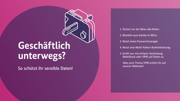 Geschäftlich unterwegs? So schützt ihr sensible Daten!
1. Sichert vor der Reise alle Daten. 
2. Behaltet eure Geräte im Blick. 
3. Nutzt einen Passwortmanager. 
4. Nutzt eine Multi-Faktor-Authentisierung. 
5. Greift nur mit sicherer Verbindung auf Daten zu. Alles zum Thema VPN erfahrt ihr auf unserer Website!