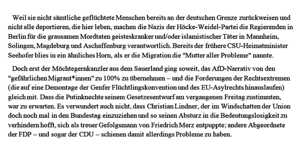 Weil sie nicht sämtliche geflüchtete Menschen bereits an der deutschen Grenze zurückweisen und nicht alle deportieren, die hier leben, machen die Nazis der Höcke-Weidel-Partei die Regierenden in Berlin für die grausamen Mordtaten geisteskranker und/oder islamistischer Täter in Mannheim, Solingen, Magdeburg und Aschaffenburg verantwortlich. Bereits der frühere CSU-Heimatminister Seehofer blies in ein ähnliches Horn, als er die Migration die "Mutter aller Probleme" nannte.

Doch erst der Möchtegernkanzler aus dem Sauerland ging soweit, das AfD-Narrativ von den "gefährlichen Migrant*innen" zu 100% zu übernehmen – und die Forderungen der Rechtsextremen (die auf eine Demontage der Genfer Flüchtlingskonvention und des EU-Asylrechts hinauslaufen) gleich mit. 
Dass die Putinknechte seinem Gesetzesentwurf am vergangenen Freitag zustimmten, war zu erwarten. Es verwundert auch nicht, dass Christian Lindner, der im Windschatten der Union doch noch mal in den Bundestag einzuziehen und so seinen Absturz in die Bedeutungslosigkeit zu verhindern hofft, sich als treuer Gefolgsmann von Friedrich Merz entpuppte; andere Abgeordnete der FDP – und sogar der CDU – schienen damit allerdings Probleme zu haben. 
