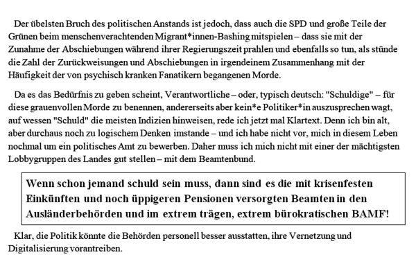 Der übelsten Bruch des politischen Anstands ist jedoch, dass auch die SPD und große Teile der Grünen beim menschenverachtenden Migrant*innen-Bashing mitspielen – dass sie mit der Zunahme der Abschiebungen während ihrer Regierungszeit prahlen und ebenfalls so tun, als stünde die Zahl der Zurückweisungen und Abschiebungen in irgendeinem Zusammenhang mit der Häufigkeit der von psychisch kranken Fanatikern begangenen Morde.

Da es das Bedürfnis zu geben scheint, Verantwortliche – oder, typisch deutsch: "Schuldige" – für diese grauenvollen Morde zu benennen, andererseits aber kein*e Politiker*in auszusprechen wagt, auf wessen "Schuld" die meisten Indizien hinweisen, rede ich jetzt mal Klartext. 
Denn ich bin alt, aber durchaus noch zu logischem Denken imstande – und ich habe nicht vor, mich in diesem Leben nochmal um ein politisches Amt zu bewerben. Daher muss ich mich nicht mit einer der mächtigsten Lobbygruppen des Landes gut stellen – mit dem Beamtenbund.

Wenn schon jemand schuld sein muss, dann sind es die mit krisenfesten Einkünften und noch üppigeren Pensionen versorgten Beamten in den Ausländerbehörden und im extrem trägen, extrem bürokratischen BAMF!

Klar, die Politik könnte die Behörden personell besser ausstatten, ihre Vernetzung und Digitalisierung vorantreiben.  