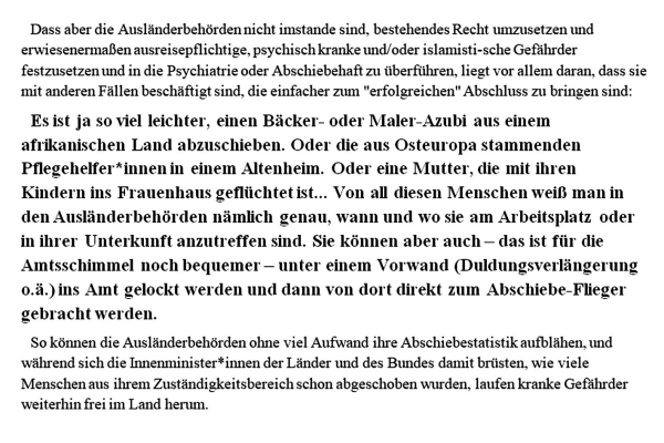 Dass aber die Ausländerbehörden nicht imstande sind, bestehendes Recht umzusetzen und erwiesenermaßen ausreisepflichtige, psychisch kranke und/oder islamisti-sche Gefährder festzusetzen und in die Psychiatrie oder Abschiebehaft zu überführen, liegt vor allem daran, dass sie mit anderen Fällen beschäftigt sind, die einfacher zu einem "erfolgreichen" Abschluss zu bringen sind: 

Es ist ja so viel leichter, einen Bäcker- oder Maler-Azubi aus einem afrikanischen Land abzuschieben. Oder die aus Osteuropa stammenden Pflegehelfer*innen in einem Altenheim. Oder eine Mutter, die mit ihren Kindern ins Frauenhaus geflüchtet ist... Von all diesen Menschen weiß man in den Ausländerbehörden nämlich genau, wann und wo sie am Arbeitsplatz oder in ihrer Unterkunft anzutreffen sind. Sie können aber auch – das ist für die Amtsschimmel noch bequemer – unter einem Vorwand (Duldungsverlängerung o.ä.) ins Amt gelockt werden und dann von dort direkt zum Abschiebe-Flieger gebracht werden.

So können die Ausländerbehörden ohne viel Aufwand ihre Abschiebestatistik aufblähen, und während sich die Innenminister*innen der Länder und des Bundes damit brüsten, wie viele Menschen aus ihrem Zuständigkeitsbereich schon abgeschoben wurden, laufen kranke Gefährder weiterhin frei im Land herum. 