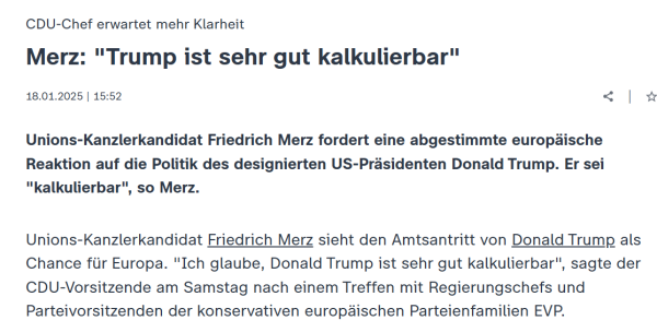 screenshot zdf

CDU-Chef erwartet mehr Klarheit
:
Merz: "Trump ist sehr gut kalkulierbar"
18.01.2025 | 15:52

|

Unions-Kanzlerkandidat Friedrich Merz fordert eine abgestimmte europäische Reaktion auf die Politik des designierten US-Präsidenten Donald Trump. Er sei "kalkulierbar", so Merz.

Unions-Kanzlerkandidat Friedrich Merz sieht den Amtsantritt von Donald Trump als Chance für Europa. "Ich glaube, Donald Trump ist sehr gut kalkulierbar", sagte der CDU-Vorsitzende am Samstag nach einem Treffen mit Regierungschefs und Parteivorsitzenden der konservativen europäischen Parteienfamilien EVP.