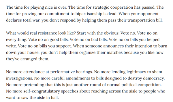 "The time for playing nice is over. The time for strategic cooperation has passed. The time for proving our commitment to bipartisanship is dead. When your opponent declares total war, you don't respond by helping them pass their transportation bill.

What would real resistance look like? Start with the obvious: Vote no. Vote no on everything. Vote no on good bills. Vote no on bad bills. Vote no on bills you helped write. Vote no on bills you support. When someone announces their intention to burn down your house, you don't help them organize their matches because you like how they've arranged them.

No more attendance at performative hearings. No more lending legitimacy to sham investigations. No more careful amendments to bills designed to destroy democracy. No more pretending that this is just another round of normal political competition. No more self-congratulatory speeches about reaching across the aisle to people who want to saw the aisle in half."