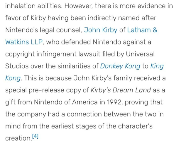 However, there is more evidence in favor of Kirby having been indirectly named after Nintendo's legal counsel, John Kirby of Latham & Watkins LLP, who defended Nintendo against a copyright infringement lawsuit filed by Universal Studios over the similarities of Donkey Kong to King Kong. This is because John Kirby's family received a special pre-release copy of Kirby's Dream Land as a gift from Nintendo of America in 1992, proving that the company had a connection between the two in mind from the earliest stages of the character's creation.[4]