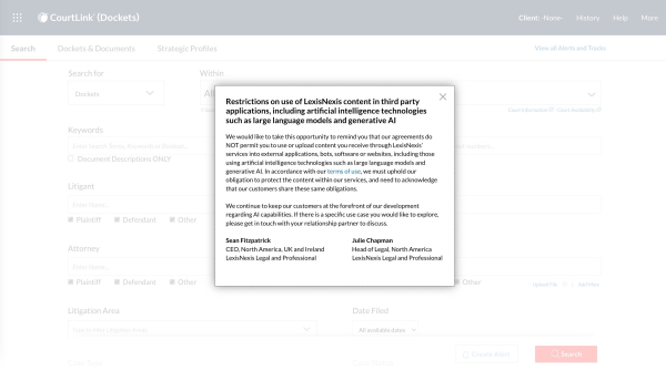 CourtLink search page with a popup that reads: "Restrictions on use of LexisNexis content in third party applications, including artificial intelligence technologies such as large language models and generative AI

We would like to take this opportunity to remind you that our agreements do NOT permit you to use or upload content you receive through LexisNexis’ services into external applications, bots, software or websites, including those using artificial intelligence technologies such as large language models and generative AI. In accordance with our terms of use, we must uphold our obligation to protect the content within our services, and need to acknowledge that our customers share these same obligations. 


We continue to keep our customers at the forefront of our development regarding AI capabilities. If there is a specific use case you would like to explore, please get in touch with your relationship partner to discuss.


Sean Fitzpatrick                                                                    Julie Chapman

CEO, North America, UK and Ireland                       Head of Legal, North America

LexisNexis Legal and Professional                              LexisNexis Legal and Professional"