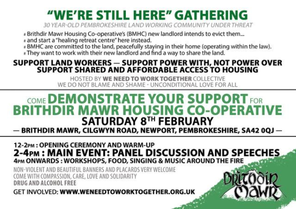 Text: "WE'RE STILL HERE" GATHERING

30 YEAR-OLD PEMBROKESHIRE LAND WORKING COMMUNITY UNDER THREAT

Brithdir Mawr Housing Co-operative's (BMHC) new landlord intends to evict them...

and start a "healing retreat centre" here instead.

BMHC are committed to the land, peacefully staying in their home (operating within the law).

They want to work with their new landlord and find a way to share the land.

SUPPORT LAND WORKERS - SUPPORT POWER WITH, NOT POWER OVER SUPPORT SHARED AND AFFORDABLE ACCESS TO HOUSING

HOSTED BY WE NEED TO WORK TOGETHER COLLECTIVE WE DO NOT BLAME AND SHAME UNCONDITIONAL LOVE FOR ALL

COME DEMONSTRATE YOUR SUPPORT FOR BRITHDIR MAWR HOUSING CO-OPERATIVE

SATURDAY 8TH FEBRUARY

- BRITHDIR MAWR, CILGWYN ROAD, NEWPORT, PEMBROKESHIRE, SA42 0QJ-

12-2PM: OPENING CEREMONY AND WARM-UP

2-4PM: MAIN EVENT: PANEL DISCUSSION AND SPEECHES

4PM ONWARDS: WORKSHOPS, FOOD, SINGING & MUSIC AROUND THE FIRE

NON-VIOLENT AND BEAUTIFUL BANNERS AND PLACARDS VERY WELCOME COME WITH COMPASSION, CARE, LOVE AND SOLIDARITY

DRUG AND ALCOHOL FREE

GET INVOLVED: WWW.WENEEDTOWORKTOGETHER.ORG.UK

Britodin Mawr