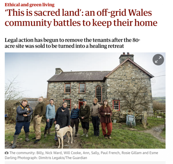 Photograph by Dimitris Legakis from Guardian article at https://www.theguardian.com/environment/2025/feb/01/this-is-sacred-land-an-off-grid-wales-community-battles-to-keep-their-home

Photo shows stone house in countryside, with  community members in front

Guardian article is headed: "Ethical and green living - This is sacred land': an off-grid Wales community battles to keep their home

Legal action has begun to remove the tenants after the 80-acre site was sold to be turned into a healing retreat.

The community: Billy, Nick Ward, Will Cooke, Ann, Sally, Paul French, Rosie Gillam and Esme Darling