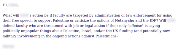 Hi, [redacted],

What will [redacted]'s action be if faculty are targeted by administration or law enforcement for using their free speech to support Palestine or criticize the actions of Netanyahu and the IDF? Will [redacted] defend faculty who are threatened with job or legal action if their only "offense" is saying politically unpopular things about Palestine, Israel, and/or the US funding (and potentially now military involvement) in the ongoing actions against Palestinians?
