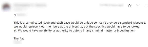 Hi [redacted]
This is a complicated issue and each case would be unique so | can't provide a standard response. We would represent our members at the university, but the specifics would have to be looked at. We would have no ability or authority to defend in any criminal matter or investigation.
Thanks,

