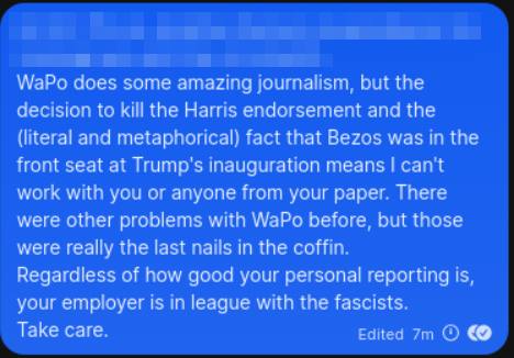 WaPo does some amazing journalism, but the decision to kill the Harris endorsement and the (literal and metaphorical) fact that Bezos was in the front seat at Trump's inauguration means I can't work with you or anyone from your paper. There were other problems with WaPo before, but those were really the last nails in the coffin.
Regardless of how good your personal reporting is, your employer is in league with the fascists.
Take care.