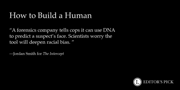 Headline: How to Build a Human
 
Dek:  A Forensics Company Tells Cops It Can Use DNA to Predict a Suspect’s Face. Scientists Worry the Tool Will Deepen Racial Bias. 

Tagline: Jordan Smith for The Intercept

A logo in the bottom right reads “Longreads Editor’s Pick”