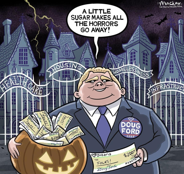 A political cartoon showing Doug Ford holding a jack-o-lantern full of $200 checks in the crook of his right arm, and in his left hand, he has an Ontario check made out to "Folks" for #200.  Behind him, there are spooky looking fences with 4 signs reading from left to right: Healthcare, Housing, Homelessness,  and Infrastructure. 
The caption above Doug Ford's head reads, " A little sugar makes all the horrors go away".