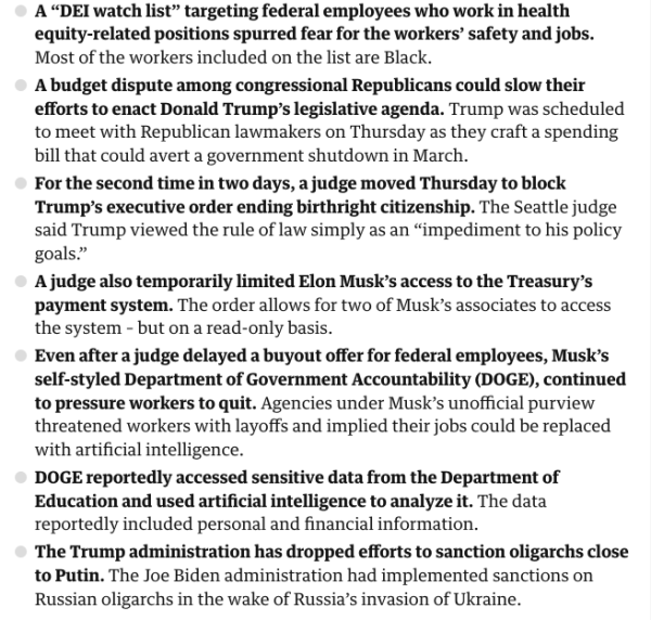 A “DEI watch list” targeting federal employees who work in health equity-related positions spurred fear for the workers’ safety and jobs. Most of the workers included on the list are Black.

A budget dispute among congressional Republicans could slow their efforts to enact Donald Trump’s legislative agenda. Trump was scheduled to meet with Republican lawmakers on Thursday as they craft a spending bill that could avert a government shutdown in March.

For the second time in two days, a judge moved Thursday to block Trump’s executive order ending birthright citizenship. The Seattle judge said Trump viewed the rule of law simply as an “impediment to his policy goals.”

A judge also temporarily limited Elon Musk’s access to the Treasury’s payment system. The order allows for two of Musk’s associates to access the system – but on a read-only basis.

Even after a judge delayed a buyout offer for federal employees, Musk’s self-styled Department of Government Accountability (DOGE), continued to pressure workers to quit. 

DOGE reportedly accessed sensitive data from the Department of Education and used artificial intelligence to analyze it. The data reportedly included personal and financial information.

The Trump administration has dropped efforts to sanction oligarchs close to Putin. The Joe Biden administration had implemented sanctions on Russian oligarchs in the wake of Russia’s invasion of Ukraine.