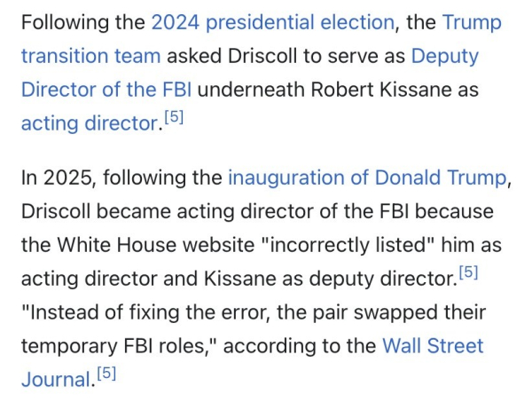 Following the 2024 presidential election, the Trump transition team asked Driscoll to serve as Deputy Director of the FBI underneath Robert Kissane as acting director.[5]
In 2025, following the inauguration of Donald Trump, Driscoll became acting director of the FBI because the White House website "incorrectly listed" him as acting director and Kissane as deputy director.[5] "Instead of fixing the error, the pair swapped their temporary FBI roles," according to the Wall Street Journal.[5]