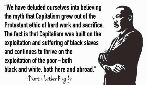 “We have deluded ourselves into believing the myth that capitalism grew out of the Protestant ethic of hard work and sacrifice. The fact is that capitalism was built on the exploitation and suffering of black slaves and continues to thrive on the exploitation of the poor — both black and white, both here and abroad.” 
     - Martin Luther King Jr