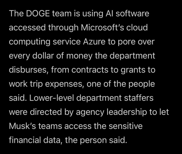 The DOGE team is using AI software accessed through Microsoft’s cloud computing service Azure to pore over every dollar of money the department disburses, from contracts to grants to work trip expenses, one of the people said. Lower-level department staffers were directed by agency leadership to let Musk’s teams access the sensitive financial data, the person said.

https://www.washingtonpost.com/nation/2025/02/06/elon-musk-doge-ai-department-education/

Accessed: 7 February 2025 at 1945 CST