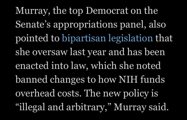 Murray, the top Democrat on the Senate's appropriations panel, also pointed to bipartisan legislation that she oversaw last year and has been enacted into law, which she noted banned changes to how NIH funds overhead costs. The new policy is "illegal and arbitrary," Murray said.

https://www.washingtonpost.com/health/2025/02/08/nih-cuts-billions-dollars-biomedical-funding-effective-immediately/

Accessed: 8 February 2025 at 1730 PST