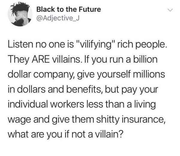 Black to the Future
@Adjective_J

Listen no one is "vilifying" rich people.
They ARE villains. If you run a billion
dollar company, give yourself millions
in dollars and benefits, but pay your
individual workers less than a living
wage and give them shitty insurance,
what are you if not a villain?