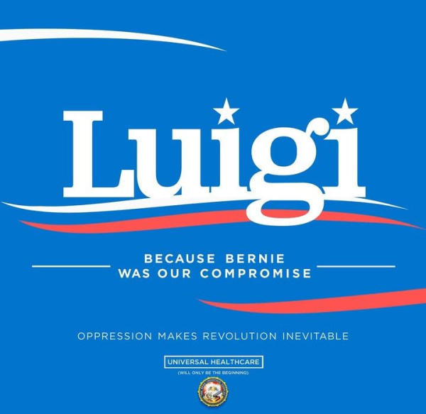 Luigi
BECAUSE BERNIE
WAS OUR COMPROMISE
OPPRESSION MAKES REVOLUTION INEVITABLE
UNIVERSAL HEALTHCARE
(WILL ONLY BE THE BEGINNING)