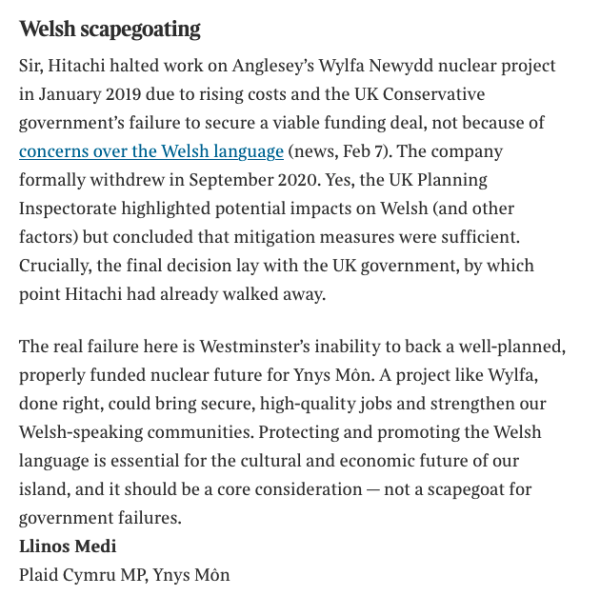 Text of letter 


Welsh scapegoating
Sir, Hitachi halted work on Anglesey’s Wylfa Newydd nuclear project in January 2019 due to rising costs and the UK Conservative government’s failure to secure a viable funding deal, not because of concerns over the Welsh language (news, Feb 7). The company formally withdrew in September 2020. Yes, the UK Planning Inspectorate highlighted potential impacts on Welsh (and other factors) but concluded that mitigation measures were sufficient. Crucially, the final decision lay with the UK government, by which point Hitachi had already walked away.
The real failure here is Westminster’s inability to back a well-planned, properly funded nuclear future for Ynys Môn. A project like Wylfa, done right, could bring secure, high-quality jobs and strengthen our Welsh-speaking communities. Protecting and promoting the Welsh language is essential for the cultural and economic future of our island, and it should be a core consideration — not a scapegoat for government failures.
Llinos Medi
Plaid Cymru MP, Ynys Môn