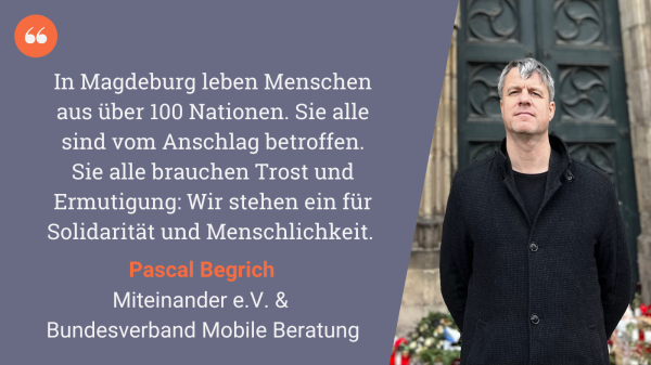 Zitat von Pascal Begrich, Miteinander e.V. und Bundesverband Mobile Beratung: "In Magdeburg leben Menschen aus über 100 Nationen. Sie alle sind vom Anschlag betroffen. Sie alle brauchen Trost und Ermutigung: Wir stehen ein für Solidarität und Menschlichkeit."