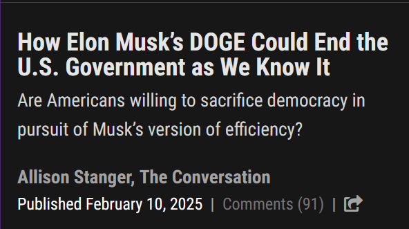 News headline:
How Elon Musk’s DOGE Could End the U.S. Government as We Know It

Are Americans willing to sacrifice democracy in pursuit of Musk’s version of efficiency?

by Allison Stanger, The Conversation
Published February 10, 2025 