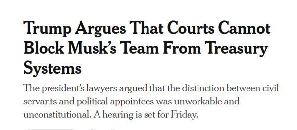 News headline:
Trump Argues That Courts Cannot Block Musk’s Team From Treasury Systems

The president’s lawyers argued that the distinction between civil servants and political appointees was unworkable and unconstitutional. A hearing is set for Friday.