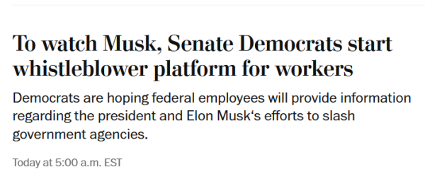 News headline:
To watch Musk, Senate Democrats start whistleblower platform for workers

Democrats are hoping federal employees will provide information regarding the president and Elon Musk‘s efforts to slash government agencies.

February 10, 2025 at 5:00 a.m. EST Today at 5:00 a.m. EST
3 min