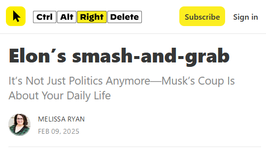 Headline from Ctrl Alt Right Delete:

Elon’s smash-and-grab
It’s Not Just Politics Anymore—Musk’s Coup Is About Your Daily Life

by Melissa Ryan
Feb 09, 2025