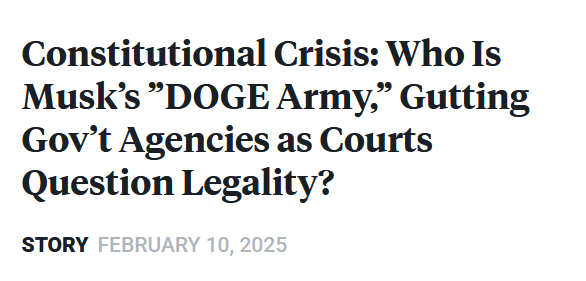 News headline:
Constitutional Crisis: Who Is Musk’s ”DOGE Army,” Gutting Gov’t Agencies as Courts Question Legality?

Story February 10, 2025