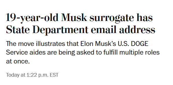 News headline:
19-year-old Musk surrogate has State Department email address

The move illustrates that Elon Musk’s U.S. DOGE Service aides are being asked to fulfill multiple roles at once.

February 10, 2025 at 1:22 p.m. EST Today at 1:22 p.m. EST