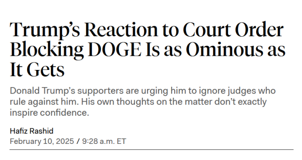 News headline:
Trump’s Reaction to Court Order Blocking DOGE Is as Ominous as It Gets

Donald Trump’s supporters are urging him to ignore judges who rule against him. His own thoughts on the matter don’t exactly inspire confidence.

by Hafiz Rashid
February 10, 2025 / 9:28 a.m. ET