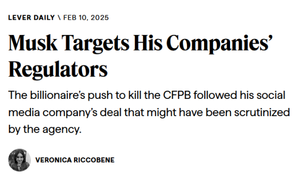 Headline from Lever Daily:
Musk Targets His Companies’ Regulators

The billionaire’s push to kill the CFPB followed his social media company’s deal that might have been scrutinized by the agency.

by Veronica Riccobene, Feb 10, 2025 