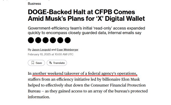 News headline and text from article:

Headline: Business
DOGE-Backed Halt at CFPB Comes Amid Musk’s Plans for ‘X’ Digital Wallet

Government-efficiency team’s initial ‘read-only’ access expanded quickly to encompass closely guarded data, internal emails say

By Jason Leopold and Evan Weinberger
February 10, 2025 at 10:00 AM UTC

Text:
In another weekend takeover of a federal agency's operations, staffers from an efficiency initiative led by billionaire Elon Musk helped to effectively shut down the Consumer Financial Protection Bureau — as they gained access to an array of the bureau's protected information.