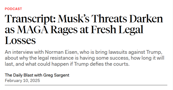 Headline:
Transcript: Musk’s Threats Darken as MAGA Rages at Fresh Legal Losses

An interview with Norman Eisen, who is bring lawsuits against Trump, about why the legal resistance is having some success, how long it will last, and what could happen if Trump defies the courts.

The Daily Blast with Greg Sargent
February 10, 2025