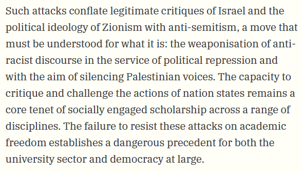 Such attacks conflate legitimate critiques of Israel and the political ideology of Zionism with anti-semitism, a move that must be understood for what it is: the weaponisation of anti-racist discourse in the service of political repression and with the aim of silencing Palestinian voices. The capacity to critique and challenge the actions of nation states remains a core tenet of socially engaged scholarship across a range of disciplines. The failure to resist these attacks on academic freedom establishes a dangerous precedent for both the university sector and democracy at large.